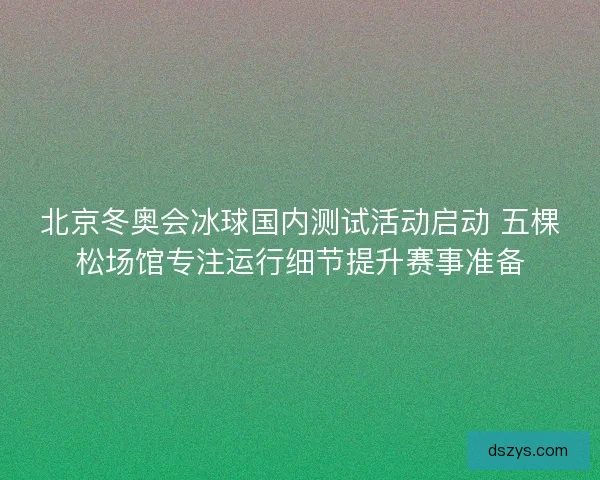 北京冬奥会冰球国内测试活动启动 五棵松场馆专注运行细节提升赛事准备