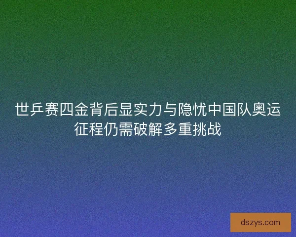 世乒赛四金背后显实力与隐忧中国队奥运征程仍需破解多重挑战