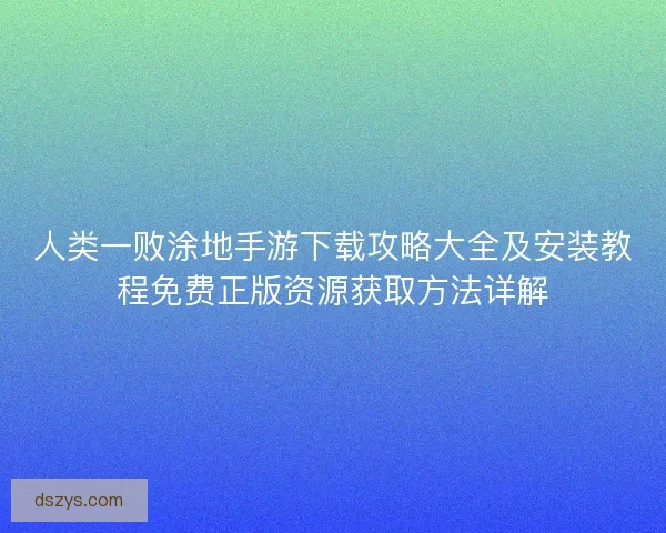 人类一败涂地手游下载攻略大全及安装教程免费正版资源获取方法详解